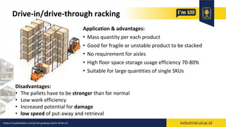 Drive-in/drive-through racking
Application & advantages:
• Mass quantity per each product
• Good for fragile or unstable product to be stacked
• No requirement for aisles
• High floor space storage usage efficiency 70-80%
• Suitable for large quantities of single SKUs
Disadvantages:
• The pallets have to be stronger than for normal
• Low work efficiency
• Increased potential for damage
• low speed of put-away and retrieval
https://royalandalas.com/p/rak-gudang-sistem-drive-in/
 