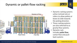 Dynamic or pallet-flow racking
• Dynamic racking systems
utilize inclined rails or
rollers to allow pallets or
boxes to slide towards
the picking direction.
• These racking systems
are also referred to as
gravity flow systems.
• Dynamic rack
includes pallet flow,
carton flow and push
back systems
Source: https://pacificbendinc.com/dynamic-pallet-flow-racking-system-facilitates-fifo-methodology/
 