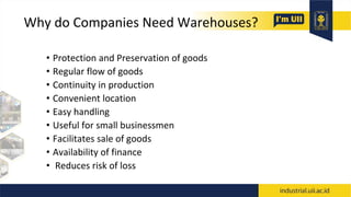 Why do Companies Need Warehouses?
• Protection and Preservation of goods
• Regular flow of goods
• Continuity in production
• Convenient location
• Easy handling
• Useful for small businessmen
• Facilitates sale of goods
• Availability of finance
• Reduces risk of loss
 