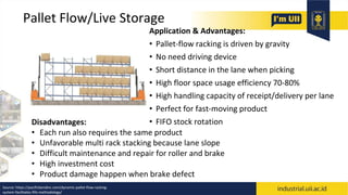 Pallet Flow/Live Storage
Application & Advantages:
• Pallet-flow racking is driven by gravity
• No need driving device
• Short distance in the lane when picking
• High floor space usage efficiency 70-80%
• High handling capacity of receipt/delivery per lane
• Perfect for fast-moving product
• FIFO stock rotation
Disadvantages:
• Each run also requires the same product
• Unfavorable multi rack stacking because lane slope
• Difficult maintenance and repair for roller and brake
• High investment cost
• Product damage happen when brake defect
Source: https://pacificbendinc.com/dynamic-pallet-flow-racking-
system-facilitates-fifo-methodology/
 