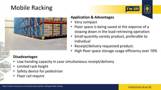 Mobile Racking
Application & Advantages
• Very compact
• Floor space is being saved at the expense of a
slowing down in the load-retrieving operation
• Small quantity variety product, preferable to
individual
• Receipt/delivery requested product.
• High floor space storage usage efficiency over 70%
Disadvantages
• Low handing capacity in case simultaneous receipt/delivery
• Limited rack height
• Safety device for pedestrian
• Floor rail require
https://www.stow-group.com/en/products/pallet-racking/mobile-racking
 