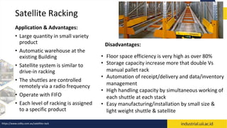 Satellite Racking
Application & Advantages:
• Large quantity in small variety
product
• Automatic warehouse at the
existing Building
• Satellite system is similar to
drive-in racking
• The shuttles are controlled
remotely via a radio frequency
• Operate with FIFO
• Each level of racking is assigned
to a specific product
• Floor space efficiency is very high as over 80%
• Storage capacity increase more that double Vs
manual pallet rack
• Automation of receipt/delivery and data/inventory
management
• High handling capacity by simultaneous working of
each shuttle at each stack
• Easy manufacturing/installation by small size &
light weight shuttle & satellite
Disadvantages:
https://www.colby.com.au/satellite-rack
 