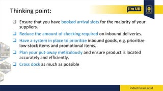 Thinking point:
❑ Ensure that you have booked arrival slots for the majority of your
suppliers.
❑ Reduce the amount of checking required on inbound deliveries.
❑ Have a system in place to prioritize inbound goods, e.g. prioritize
low-stock items and promotional items.
❑ Plan your put-away meticulously and ensure product is located
accurately and efficiently.
❑ Cross dock as much as possible
 