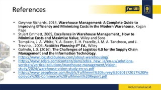 References
• Gwynne Richards, 2014, Warehouse Management: A Complete Guide to
Improving Efficiency and Minimizing Costs in the Modern Warehouse, Kogan
Page
• Stuart Emmett, 2005, Excellence in Warehouse Management_ How to
Minimise Costs and Maximise Value, Wiley and Sons
• Tompkins, J. A. White, Y. A. Bozer, E. H. Frazelle, J. M. A. Tanchoco, and J.
Trevino, , 2003, Facilities Planning 4th Ed., Wiley
• Galindo, L.D. (2016). The Challenges of Logistics 4.0 for the Supply Chain
Management and the Information Technology.
• https://www.logisticsbureau.com/about-warehousing/
• https://www.zebra.com/content/dam/zebra_new_ia/en-us/solutions-
verticals/vertical-solutions/warehouse-management/vision-
study/2024/warehouse-vision-study-en-us.pdf
• https://www.peoplevox.com/hubfs/Fulfilment%20Survey%202017/2017%20Pe
oplevox%20E-Commerce%20Fulfilment%20Report.pdf
 