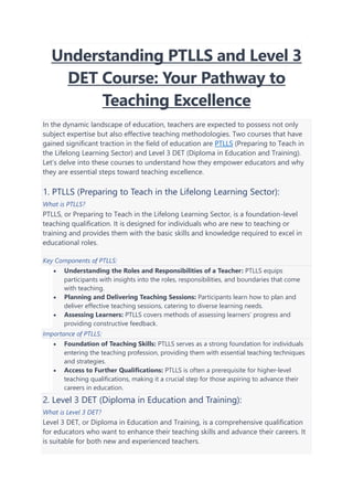 Understanding PTLLS and Level 3
DET Course: Your Pathway to
Teaching Excellence
In the dynamic landscape of education, teachers are expected to possess not only
subject expertise but also effective teaching methodologies. Two courses that have
gained significant traction in the field of education are PTLLS (Preparing to Teach in
the Lifelong Learning Sector) and Level 3 DET (Diploma in Education and Training).
Let’s delve into these courses to understand how they empower educators and why
they are essential steps toward teaching excellence.
1. PTLLS (Preparing to Teach in the Lifelong Learning Sector):
What is PTLLS?
PTLLS, or Preparing to Teach in the Lifelong Learning Sector, is a foundation-level
teaching qualification. It is designed for individuals who are new to teaching or
training and provides them with the basic skills and knowledge required to excel in
educational roles.
Key Components of PTLLS:
• Understanding the Roles and Responsibilities of a Teacher: PTLLS equips
participants with insights into the roles, responsibilities, and boundaries that come
with teaching.
• Planning and Delivering Teaching Sessions: Participants learn how to plan and
deliver effective teaching sessions, catering to diverse learning needs.
• Assessing Learners: PTLLS covers methods of assessing learners’ progress and
providing constructive feedback.
Importance of PTLLS:
• Foundation of Teaching Skills: PTLLS serves as a strong foundation for individuals
entering the teaching profession, providing them with essential teaching techniques
and strategies.
• Access to Further Qualifications: PTLLS is often a prerequisite for higher-level
teaching qualifications, making it a crucial step for those aspiring to advance their
careers in education.
2. Level 3 DET (Diploma in Education and Training):
What is Level 3 DET?
Level 3 DET, or Diploma in Education and Training, is a comprehensive qualification
for educators who want to enhance their teaching skills and advance their careers. It
is suitable for both new and experienced teachers.
 