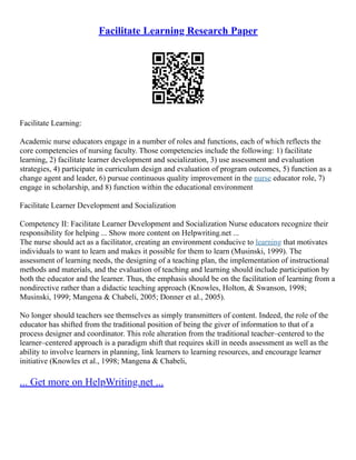 Facilitate Learning Research Paper
Facilitate Learning:
Academic nurse educators engage in a number of roles and functions, each of which reflects the
core competencies of nursing faculty. Those competencies include the following: 1) facilitate
learning, 2) facilitate learner development and socialization, 3) use assessment and evaluation
strategies, 4) participate in curriculum design and evaluation of program outcomes, 5) function as a
change agent and leader, 6) pursue continuous quality improvement in the nurse educator role, 7)
engage in scholarship, and 8) function within the educational environment
Facilitate Learner Development and Socialization
Competency II: Facilitate Learner Development and Socialization Nurse educators recognize their
responsibility for helping ... Show more content on Helpwriting.net ...
The nurse should act as a facilitator, creating an environment conducive to learning that motivates
individuals to want to learn and makes it possible for them to learn (Musinski, 1999). The
assessment of learning needs, the designing of a teaching plan, the implementation of instructional
methods and materials, and the evaluation of teaching and learning should include participation by
both the educator and the learner. Thus, the emphasis should be on the facilitation of learning from a
nondirective rather than a didactic teaching approach (Knowles, Holton, & Swanson, 1998;
Musinski, 1999; Mangena & Chabeli, 2005; Donner et al., 2005).
No longer should teachers see themselves as simply transmitters of content. Indeed, the role of the
educator has shifted from the traditional position of being the giver of information to that of a
process designer and coordinator. This role alteration from the traditional teacher–centered to the
learner–centered approach is a paradigm shift that requires skill in needs assessment as well as the
ability to involve learners in planning, link learners to learning resources, and encourage learner
initiative (Knowles et al., 1998; Mangena & Chabeli,
... Get more on HelpWriting.net ...
 