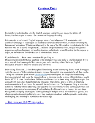 Capstone Essay
Explain how understanding specific English language learners' needs guided the choice of
instructional strategies to support the content and language learning.
It is essential to understand English language learners' needs because ELL students face the
combined challenge of learning all the academic content as other students, while also learning the
language of instruction. With the rapid growth in the size of the ELL student population in the U.S.,
teachers who are effective recognizes ELL students unique academic needs, unique background
experience, culture, language, personality, interests and attitudes toward learning for the purpose to
adjust, or differentiate, their instruction to meet students' needs.
Explain how the ... Show more content on Helpwriting.net ...
Discuss implications for future teaching: What changes would you make to your instruction if you
were to teach this lesson again? Incorporate your understandings of the Sheltered English
Instruction principles into your analysis and reflection.
Prior taking this RETELL class I thought differentiating meant "dummying down" work. I struggled
with the concept of differentiating strategies because I thought it help students to be all they can be.
Taking the class have given a clear understanding the meaning and the usage of differentiating
teaching, matter of fact, some the strategies I use in class are similar to some of the strategies taught
in the RETELL class. I realized that Differentiated instruction is about using teaching strategies that
connect with individual student's learning strategies. The ultimate goal is to provide a learning
environment that will maximize the potential for student success. The important thing to remember
is to hold on to the effective teaching strategies that lead students to positive learning outcomes and
to make adjustments when necessary. It's about being flexible and open to change. It's also about
taking risks and trying teaching and learning strategies that you would have otherwise ignored. It's
about managing instructional time in a way that meets the standards and also provides motivating,
challenging, and meaningful experiences for school age
... Get more on HelpWriting.net ...
 