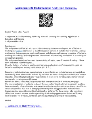 Assignment 302 Understanding And Using Inclusive...
Learner Name: Chris Piggott
Assignment 302: Understanding and Using Inclusive Teaching and Learning Approaches in
Education and Training
Assignment Overview
Introduction:
The assignment for Unit 302 asks you to demonstrate your understanding and use of inclusive
teaching and learning approaches to meet the needs of learners. It includes how to create a learning
environment that engages and motivates learners, and planning, delivery and evaluation of inclusive
teaching and learning. It also requires that you deliver a microteaching session and to evaluate your
own delivery practice.
The assignment is designed to ensure by completing all tasks, you will meet the learning ... Show
more content on Helpwriting.net ...
Describe features of inclusive teaching and learning, explaining why it's important to create an
inclusive teaching and learning environment. (1.1 & 2.1)
In essence, inclusive teaching means teaching in ways that do not exclude learners, accidentally or
intentionally, from opportunities to learn. By inclusive we mean valuing the contribution of learners
regardless of their backgrounds and value systems. It is not about providing 'remedial' or 'special'
measures for certain groups of learners.
Florian and Black–Hawkins (2010) describe their conceptualization of inclusive pedagogy:
Our conceptualization of inclusive pedagogy focuses on how to extend what is ordinarily available
in the community of the classroom as a way of reducing the need to mark some learners as different.
This is underpinned by a shift in pedagogical thinking from an approach that works for most
learners existing alongside something 'additional' or 'different' for those (some) who experience
difficulties, towards one that involves providing rich learning opportunities that are sufficiently
made available for everyone, so that all learners are able to participate in classroom life.
Studies
... Get more on HelpWriting.net ...
 