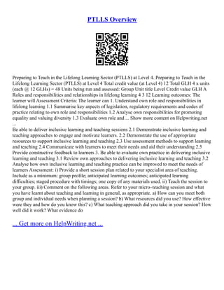 PTLLS Overview
Preparing to Teach in the Lifelong Learning Sector (PTLLS) at Level 4. Preparing to Teach in the
Lifelong Learning Sector (PTLLS) at Level 4 Total credit value (at Level 4) 12 Total GLH 4 x units
(each @ 12 GLHs) = 48 Units being run and assessed: Group Unit title Level Credit value GLH A
Roles and responsibilities and relationships in lifelong learning 4 3 12 Learning outcomes: The
learner will Assessment Criteria: The learner can 1. Understand own role and responsibilities in
lifelong learning 1.1 Summarise key aspects of legislation, regulatory requirements and codes of
practice relating to own role and responsibilities 1.2 Analyse own responsibilities for promoting
equality and valuing diversity 1.3 Evaluate own role and ... Show more content on Helpwriting.net
...
Be able to deliver inclusive learning and teaching sessions 2.1 Demonstrate inclusive learning and
teaching approaches to engage and motivate learners. 2.2 Demonstrate the use of appropriate
resources to support inclusive learning and teaching 2.3 Use assessment methods to support learning
and teaching 2.4 Communicate with learners to meet their needs and aid their understanding 2.5
Provide constructive feedback to learners 3. Be able to evaluate own practice in delivering inclusive
learning and teaching 3.1 Review own approaches to delivering inclusive learning and teaching 3.2
Analyse how own inclusive learning and teaching practice can be improved to meet the needs of
learners Assessment: i) Provide a short session plan related to your specialist area of teaching.
Include as a minimum: group profile; anticipated learning outcomes; anticipated learning
difficulties; staged procedure with timings; one copy of any materials used. ii) Teach the session to
your group. iii) Comment on the following areas. Refer to your micro–teaching session and what
you have learnt about teaching and learning in general, as appropriate. a) How can you meet both
group and individual needs when planning a session? b) What resources did you use? How effective
were they and how do you know this? c) What teaching approach did you take in your session? How
well did it work? What evidence do
... Get more on HelpWriting.net ...
 
