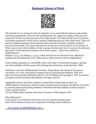 Rationale Scheme of Work
The rationale for my scheme of work (see appendix 1) is to meet both the learners' needs and the
curriculum requirements. Edexcel is the awarding body who supply the syllabus which gives the
framework for delivery and assessment of the subject matter. The Edexcel ITQ Level 2 Certificate
curriculum requirements will be met by learners completing practical work–related tasks. They will
learn by completing projects and assignments that are based on realistic workplace situations,
activities and demands. The content and structure are the most obvious features of any Scheme of
Work, since it is the whole syllabus of what is going to be delivered, how it is going to be delivered
and when it will be delivered, therefore I have used a logical ... Show more content on
Helpwriting.net ...
Integrate learning by linking knowledge within and between the functional areas. Spend time
planning and developing their work. Make choices, think creatively and act independently.
Expert teachers generally are comfortable with a wide range of instructional strategies, and they
vary them skillfully with the nature of the learning task and learners' needs (Berliner, 1986).
Tomlinson, Carol Ann. Differentiated Classroom : Responding to the Needs of All Learners.
Alexandria, VA, USA: Association for Supervision & Curriculum Development, 1999. p 61.
http://site.ebrary.com/lib/staffordshire/Doc?id=10115178&ppg=68 Copyright © 1999. Association
for Supervision & Curriculum Development. All rights reserved.
Independent practice that allows students to extend skills or knowledge on their own
"Differentiation is the process whereby teachers meet the need for progress through the curriculum
by selecting appropriate teaching methods to match the individual student's learning strategies
within a group situation."
J.Visser, Differentiation and the Curriculum, University of Birmingham, 1993
Why differentiate?
Every learner is an individual and has his or her own specific learning needs.
Each will be influenced by previous experiences including cultural influences.
... Get more on HelpWriting.net ...
 