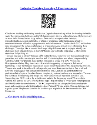 Inclusive Teaching Learning 2 Essay examples
C Inclusive teaching and learning Introduction Organisations working within the learning and skills
sector face increasing challenges as the UK becomes more diverse and multicultural. Differences are
an asset and a diverse learner body and workforce enrich an organisation. However,
misunderstandings, negative attitudes, or a lack of awareness, understanding and effective
communication can all lead to segregation and underachievement. The aim of this CPD builder is to
raise awareness of the inclusion challenges in organisations, and provide ways of meeting those
challenges. You might like to use the Small steps – big difference tool to help you identify the
challenges most relevant to you. In this CPD builder you will find a wide range ... Show more
content on Helpwriting.net ...
They can help you to identify the right CPD builder for you, work your way through the activities
you select, and reflect on what you have learned. If e–learning is an area where you particularly
want to develop your practice, make contact with your E–Guide or e–CPD Professional
Development Adviser. They have a specific remit for supporting colleagues in their use of
technology. It may be that your organisation shares one of these roles with a neighbouring provider.
You can also work informally with colleagues in your team. Look out for face to face or virtual
networks of colleagues with similar interests to your own. Learners can contribute to your
professional development. Involve them as you plan, try out and evaluate new approaches. They are
the experts on their learning and insight into what works well can help them as well as you.
Supporting your CPD Look at the activities and tools in the Supporting your CPD area of the
website. You can use the CPD activity: Small steps – big difference to review your current practice
and identify areas for development. 4 / 39 C As you reflect on your professional development
needs and experiences, refer to the reflective tool: Putting CPD into action. This can help you put
together your CPD plan and consider the evidence you might look for. Documents in the CPD
library can
... Get more on HelpWriting.net ...
 