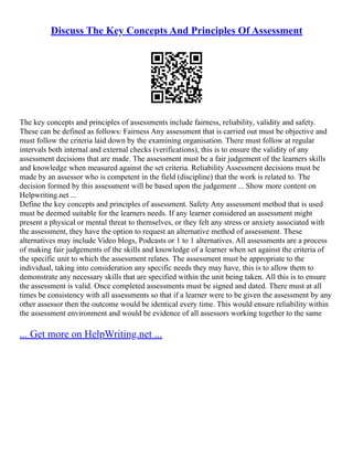 Discuss The Key Concepts And Principles Of Assessment
The key concepts and principles of assessments include fairness, reliability, validity and safety.
These can be defined as follows: Fairness Any assessment that is carried out must be objective and
must follow the criteria laid down by the examining organisation. There must follow at regular
intervals both internal and external checks (verifications), this is to ensure the validity of any
assessment decisions that are made. The assessment must be a fair judgement of the learners skills
and knowledge when measured against the set criteria. Reliability Assessment decisions must be
made by an assessor who is competent in the field (discipline) that the work is related to. The
decision formed by this assessment will be based upon the judgement ... Show more content on
Helpwriting.net ...
Define the key concepts and principles of assessment. Safety Any assessment method that is used
must be deemed suitable for the learners needs. If any learner considered an assessment might
present a physical or mental threat to themselves, or they felt any stress or anxiety associated with
the assessment, they have the option to request an alternative method of assessment. These
alternatives may include Video blogs, Podcasts or 1 to 1 alternatives. All assessments are a process
of making fair judgements of the skills and knowledge of a learner when set against the criteria of
the specific unit to which the assessment relates. The assessment must be appropriate to the
individual, taking into consideration any specific needs they may have, this is to allow them to
demonstrate any necessary skills that are specified within the unit being taken. All this is to ensure
the assessment is valid. Once completed assessments must be signed and dated. There must at all
times be consistency with all assessments so that if a learner were to be given the assessment by any
other assessor then the outcome would be identical every time. This would ensure reliability within
the assessment environment and would be evidence of all assessors working together to the same
... Get more on HelpWriting.net ...
 