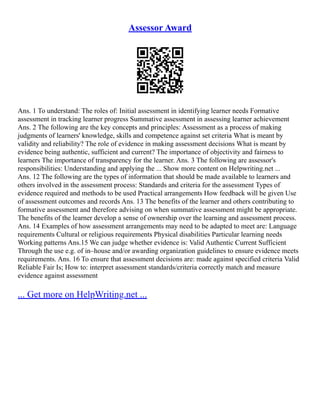 Assessor Award
Ans. 1 To understand: The roles of: Initial assessment in identifying learner needs Formative
assessment in tracking learner progress Summative assessment in assessing learner achievement
Ans. 2 The following are the key concepts and principles: Assessment as a process of making
judgments of learners' knowledge, skills and competence against set criteria What is meant by
validity and reliability? The role of evidence in making assessment decisions What is meant by
evidence being authentic, sufficient and current? The importance of objectivity and fairness to
learners The importance of transparency for the learner. Ans. 3 The following are assessor's
responsibilities: Understanding and applying the ... Show more content on Helpwriting.net ...
Ans. 12 The following are the types of information that should be made available to learners and
others involved in the assessment process: Standards and criteria for the assessment Types of
evidence required and methods to be used Practical arrangements How feedback will be given Use
of assessment outcomes and records Ans. 13 The benefits of the learner and others contributing to
formative assessment and therefore advising on when summative assessment might be appropriate.
The benefits of the learner develop a sense of ownership over the learning and assessment process.
Ans. 14 Examples of how assessment arrangements may need to be adapted to meet are: Language
requirements Cultural or religious requirements Physical disabilities Particular learning needs
Working patterns Ans.15 We can judge whether evidence is: Valid Authentic Current Sufficient
Through the use e.g. of in–house and/or awarding organization guidelines to ensure evidence meets
requirements. Ans. 16 To ensure that assessment decisions are: made against specified criteria Valid
Reliable Fair Is; How to: interpret assessment standards/criteria correctly match and measure
evidence against assessment
... Get more on HelpWriting.net ...
 