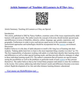 Article Summary of 'Teaching All Learners As If They Are...
Article Summary: Teaching All Learners as if they are Special
Introduction
This article, published in 2002 by Nancy Gadbow, examines some of the issues experienced by adult
learners with special needs. The author asserts the concept of diversity should include special needs
and differences in terms of disability, ethnicity, culture, language, age, gender, experience, and
geography. Furthermore in order to give each person equal access to the curriculum a range of
instructional approaches and technologies should be incorporated into the learning environment.
Discussion
Gadbow believes it is the duty of adult educators to instill a life–long love of learning into their
students, "helping adults learn how to learn is the most important thing a teacher ever does" (p. 53).
The first responsibility of educators working with adults is to help them identify their learning styles
and differences as well as other special learning needs, and then provide effective strategies to adapt
to these individual learning needs (53). The author's contention that all learners are special means
seeing the possibilities as well as the problems or particular needs of each student as they present
themselves. The author believes that as the United States prepares individuals to enter the workforce
in the twenty–first century addressing individual learner's needs and differences becomes even more
critical. Rapid development of on–line and other distance learning distance–educational
... Get more on HelpWriting.net ...
 