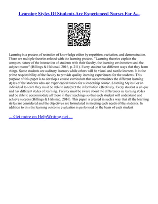 Learning Styles Of Students Are Experienced Nurses For A...
Learning is a process of retention of knowledge either by repetition, recitation, and demonstration.
There are multiple theories related with the learning process. "Learning theories explain the
complex nature of the interaction of students with their faculty, the learning environment and the
subject matter" (Billings & Halstead, 2016, p. 211). Every student has different ways that they learn
things. Some students are auditory learners while others will be visual and tactile learners. It is the
prime responsibility of the faculty to provide quality learning experiences for the students. This
purpose of this paper is to develop a course curriculum that accommodates the different learning
styles of the students who are experienced nurses for a leadership course. Learning Styles For an
individual to learn they must be able to interpret the information effectively. Every student is unique
and has different styles of learning. Faculty must be aware about the differences in learning styles
and be able to accommodate all these in their teachings so that each student will understand and
achieve success (Billings & Halstead, 2016). This paper is created in such a way that all the learning
styles are considered and the objectives are formulated in meeting each needs of the students. In
addition to this the learning outcome evaluation is performed on the basis of each student
... Get more on HelpWriting.net ...
 