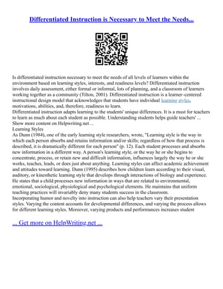 Differentiated Instruction is Necessary to Meet the Needs...
Is differentiated instruction necessary to meet the needs of all levels of learners within the
environment based on learning styles, interests, and readiness levels? Differentiated instruction
involves daily assessment, either formal or informal, lots of planning, and a classroom of learners
working together as a community (Tilton, 2001). Differentiated instruction is a learner–centered
instructional design model that acknowledges that students have individual learning styles,
motivations, abilities, and, therefore, readiness to learn.
Differentiated instruction adapts learning to the students' unique differences. It is a must for teachers
to learn as much about each student as possible. Understanding students helps guide teachers' ...
Show more content on Helpwriting.net ...
Learning Styles
As Dunn (1984), one of the early learning style researchers, wrote, "Learning style is the way in
which each person absorbs and retains information and/or skills; regardless of how that process is
described, it is dramatically different for each person" (p. 12). Each student processes and absorbs
new information in a different way. A person's learning style, or the way he or she begins to
concentrate, process, or retain new and difficult information, influences largely the way he or she
works, teaches, leads, or does just about anything. Learning styles can affect academic achievement
and attitudes toward learning. Dunn (1995) describes how children learn according to their visual,
auditory, or kinesthetic learning style that develops through interactions of biology and experience.
He states that a child processes new information in ways that are related to environmental,
emotional, sociological, physiological and psychological elements. He maintains that uniform
teaching practices will invariably deny many students success in the classroom.
Incorporating humor and novelty into instruction can also help teachers vary their presentation
styles. Varying the content accounts for developmental differences, and varying the process allows
for different learning styles. Moreover, varying products and performances increases student
... Get more on HelpWriting.net ...
 