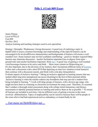 Ptlls L 4 Unit 009 Essay
James Pitman
Level 4 PTLLS
Unit 009
Oct/Nov 2012
Analyse learning and teaching strategies used in own specialism
Strategy | Strengths | Weaknesses | Group discussion | A good way of exploring a topic in
depthUseful to assess a learners knowledge and understanding of the topicAll learners can be
encouraged to be involvedDiverse characteristics and backgrounds of learners will ensure a well
rounded view | Some learners may not feel confident contributing – good ice–breaker required Other
learners may dominate discussion – teacher facilitation important Easy to digress from topic –
ground rules and teacher facilitation important | Role play | A good way of gaining a well rounded
viewEncourages learners to be active and think ... Show more content on Helpwriting.net ...
It's also important, due to the diversity of my learners, that I incorporate different styles of learning.
I often start a discussion with a short DVD that depicting an interview situation (visual learners)
then continue with a discussion (aural), and finish with a role play (kinaesthetic).
Evaluate aspects of inclusive learning * Taking an inclusive approach to learning ensures that any
student albeit long term unemployed can access [learning] to the best of their potential ability
.Inclusive learning is when the teacher reduces any boundaries that may prevent a student from
being included in learning. * I work with large groups of learners, with a diverse age range, who
might not have been in a learning or classroom environment for many years. Therefore, it's essential
that I conduct a thorough initial assessment along with college initial innumeracy and literacy
assessments to identify potential barriers to learning and remove them as far as possible. * To ensure
all learners are included in activities, I devise different ways of getting everyone in the room
involved –differentiation. Topics of employability can be sensitive because there will be people in
the room who've had bad experienced such as redundancy or treated badly by the
... Get more on HelpWriting.net ...
 
