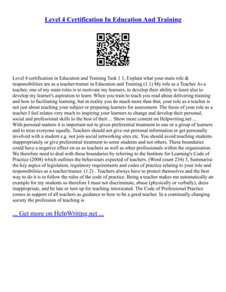 Level 4 Certification In Education And Training
Level 4 certification in Education and Training Task 1 1, Explain what your main role &
responsibilities are as a teacher/trainer in Education and Training (1.1) My role as a Teacher As a
teacher, one of my main roles is to motivate my learners, to develop their ability to learn also to
develop my learner's aspiration to learn. When you train to teach you read about delivering training
and how to facilitating learning, but in reality you do much more than that, your role as a teacher is
not just about teaching your subject or preparing learners for assessment. The focus of your role as a
teacher I feel relates very much to inspiring your learners to change and develop their personal,
social and professional skills to the best of their ... Show more content on Helpwriting.net ...
With personal matters it is important not to given preferential treatment to one or a group of learners
and to treat everyone equally. Teachers should not give out personal information or get personally
involved with a student e.g. not join social networking sites etc. You should avoid touching students
inappropriately or give preferential treatment to some students and not others. These boundaries
could have a negative effect on us as teachers as well as other professionals within the organisation.
We therefore need to deal with these boundaries by referring to the Institute for Learning's Code of
Practice (2008) which outlines the behaviours expected of teachers. (Word count 234) 3, Summarise
the key aspics of legislation, regulatory requirements and codes of practice relating to your role and
responsibilities as a teacher/trainer. (1.2) . Teachers always have to protect themselves and the best
way to do it is to follow the rules of the code of practice. Being a teacher makes me automatically an
example for my students so therefore I must not discriminate, abuse (physically or verbally), dress
inappropriate, and be late or turn up for teaching intoxicated. The Code of Professional Practice
comes in support of all teachers as guidance to how to be a good teacher. In a continually changing
society the profession of teaching is
... Get more on HelpWriting.net ...
 