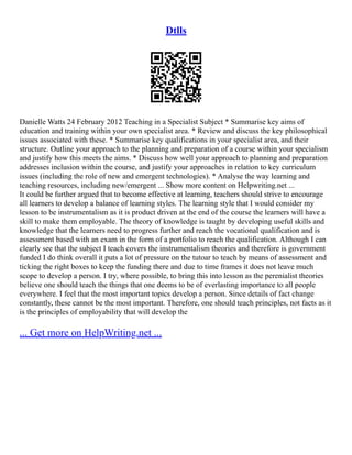 Dtlls
Danielle Watts 24 February 2012 Teaching in a Specialist Subject * Summarise key aims of
education and training within your own specialist area. * Review and discuss the key philosophical
issues associated with these. * Summarise key qualifications in your specialist area, and their
structure. Outline your approach to the planning and preparation of a course within your specialism
and justify how this meets the aims. * Discuss how well your approach to planning and preparation
addresses inclusion within the course, and justify your approaches in relation to key curriculum
issues (including the role of new and emergent technologies). * Analyse the way learning and
teaching resources, including new/emergent ... Show more content on Helpwriting.net ...
It could be further argued that to become effective at learning, teachers should strive to encourage
all learners to develop a balance of learning styles. The learning style that I would consider my
lesson to be instrumentalism as it is product driven at the end of the course the learners will have a
skill to make them employable. The theory of knowledge is taught by developing useful skills and
knowledge that the learners need to progress further and reach the vocational qualification and is
assessment based with an exam in the form of a portfolio to reach the qualification. Although I can
clearly see that the subject I teach covers the instrumentalism theories and therefore is government
funded I do think overall it puts a lot of pressure on the tutoar to teach by means of assessment and
ticking the right boxes to keep the funding there and due to time frames it does not leave much
scope to develop a person. I try, where possible, to bring this into lesson as the perenialist theories
believe one should teach the things that one deems to be of everlasting importance to all people
everywhere. I feel that the most important topics develop a person. Since details of fact change
constantly, these cannot be the most important. Therefore, one should teach principles, not facts as it
is the principles of employability that will develop the
... Get more on HelpWriting.net ...
 