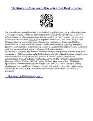 The Standards Movement : Developing High Quality Early...
The standards movement plays a critical role in developing high–quality early childhood programs.
According to Freeney, Galper, and Seefeldt (2009) "the standards movement is one of the most
influential trends in all of education in the last few decades" (p. 260). The main goal of creating
standards in early childhood education was to prepare all children to start school ready to learn.
However, there was much debate about what and how readiness was determined. This brief
dissertation describes the standards movement and its relation to developmentally appropriate
practices (DAP), identifies and explains my position in regards to these approaches, and identifies a
particular instructional strategy that reinforces early learning standards.
The Standards Movement The standards movement emerged during former President Bill Clinton's
presidency in 1989 to ensure that early childhood programs followed guidelines that prepared young
children for school. Young learners were prepared in areas of cognitive, language and
communication, physical, and social/emotional development. The National Association for the
Education of Young Children (NAEYC) and the National Association of Early Childhood
Specialists in State Departments of Education (NAECS/SDE, n. d.) notes "that early learning
standards can be a valuable part of a comprehensive, high–quality system of services for young
children" (p. 1). However, key elements that must take place to ensure success include: (1)
emphasize
... Get more on HelpWriting.net ...
 