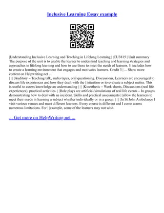 Inclusive Learning Essay example
|Understanding Inclusive Learning and Teaching in Lifelong Learning | |CU3815 | Unit summary
The purpose of the unit is to enable the learner to understand teaching and learning strategies and
approaches in lifelong learning and how to use these to meet the needs of learners. It includes how
to create a learning environment that engages and motivates learners. Credit 3 | ... Show more
content on Helpwriting.net ...
| | | |Auditory – Teaching talk, audio tapes, oral questioning. Discussions, Learners are encouraged to
discuss life experiences and how they dealt with the | |situation or to evaluate a subject matter. This
is useful to assess knowledge an understanding | | | |Kinesthetic – Work sheets, Discussions (real life
experiences), practical activities. | |Role plays are artificial/simulations of real life events – In groups
demonstrating how to deal with an incident. Skills and practical assessments | |allow the learners to
meet their needs in learning a subject whether individually or in a group. | | | |In St John Ambulance I
visit various venues and meet different learners. Every course is different and I come across
numerous limitations. For | |example, some of the learners may not wish
... Get more on HelpWriting.net ...
 