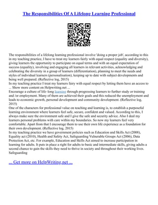 The Responsibilities Of A Lifelong Learning Professional
The responsibilities of a lifelong learning professional involve 'doing a proper job', according to this
in my teaching practice, I have to treat my learners fairly with equal respect (equality and diversity),
giving learners the opportunity to participate on equal terms and with an equal expectation of
success (equality), involving and engaging all learners in relevant activities, acknowledging and
celebrating the diversity in a group of learners (differentiation), planning to meet the needs and
styles of individual learners (personalisation), keeping up to date with subject developments and
being well prepared. (Reflective log, 2015)
In my teaching practice I treat my learners fairy with equal respect by letting them have an access to
... Show more content on Helpwriting.net ...
Encourage a culture of life–long learning through progressing learners to further study or training
and /or employment. Many of them are achieved their goals and this reduced the unemployment and
leads to economic growth, personal development and community development. (Reflective log,
2015)
One of the characters for professional value on teaching and learning is, to establish a purposeful
learning environment where learners feel safe, secure, confident and valued. According to this, I
always make sure the environment safe and I give the safe and security advice. Also I deal my
learners personal problems with care within my boundaries. So now my learners feel very
comfortable. Apart from that I encourage them to use their own life experience as a foundation for
their own development. (Reflective log, 2015)
In my teaching practice we have government policies such as Education and Skills Act (2008),
Equality act (2010), Health and Safety Act, Safeguarding Vulnerable Groups Act (2006), Data
Protection Act, etc. For example, Education and Skills Act aimed to increase participation in
learning for adults. It puts in place a right for adults to basic and intermediate skills, giving adults a
second chance to gain the skills they need to thrive in society and throughout their working lives.
Safeguarding
... Get more on HelpWriting.net ...
 