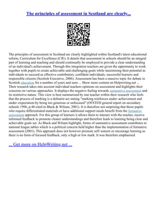The principles of assessment in Scotland are clearly...
The principles of assessment in Scotland are clearly highlighted within Scotland's latest educational
reform, Curriculum for Excellence (CfE). It details that assessment in schools should be an integral
part of learning and teaching and should continually be employed to provide a clear understanding
of an individual's achievement. Through this integration teachers are given the opportunity to work
together with pupils to create achievable and challenging goals while maximising their potential as
individuals to succeed as effective contributors, confident individuals, successful learners and
responsible citizens (Scottish Executive, 2006). Assessment has been a massive topic for debate in
Scottish education for a number of years and seen ... Show more content on Helpwriting.net ...
Their research takes into account individual teachers opinions on assessment and highlights their
concerns on various approaches. It displays the negative feeling towards summative assessment and
its restrictive nature. This view is best summarised by one teacher within their research who feels
that the process of marking is a defeatist act stating "marking reinforces under–achievement and
under–expectation by being too generous or unfocused" (OFSTED general report on secondary
schools 1996, p.40 cited in Black & Wiliam, 2001). It is therefore not surprising that those pupils
who require differentiated materials or have additional support needs benefit from the formative
assessment approach. For this group of learners it allows them to interact with the teacher, receive
informed feedback to promote clearer understandings and therefore leads to learning being clear and
achievable goals set. As Black and Wiliam highlight, forms of summative assessment contributes to
national league tables which is a political concern held higher than the implementation of formative
assessment (2001). This approach does not however promote self–esteem or encourage learning as
there is no form of focused feedback, only a high or low mark. It was therefore emphasised
... Get more on HelpWriting.net ...
 