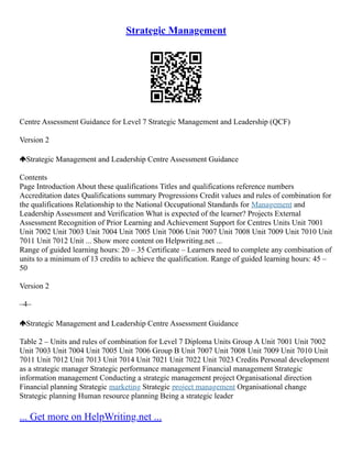 Strategic Management
Centre Assessment Guidance for Level 7 Strategic Management and Leadership (QCF)
Version 2
Strategic Management and Leadership Centre Assessment Guidance
Contents
Page Introduction About these qualifications Titles and qualifications reference numbers
Accreditation dates Qualifications summary Progressions Credit values and rules of combination for
the qualifications Relationship to the National Occupational Standards for Management and
Leadership Assessment and Verification What is expected of the learner? Projects External
Assessment Recognition of Prior Learning and Achievement Support for Centres Units Unit 7001
Unit 7002 Unit 7003 Unit 7004 Unit 7005 Unit 7006 Unit 7007 Unit 7008 Unit 7009 Unit 7010 Unit
7011 Unit 7012 Unit ... Show more content on Helpwriting.net ...
Range of guided learning hours: 20 – 35 Certificate – Learners need to complete any combination of
units to a minimum of 13 credits to achieve the qualification. Range of guided learning hours: 45 –
50
Version 2
–4–
Strategic Management and Leadership Centre Assessment Guidance
Table 2 – Units and rules of combination for Level 7 Diploma Units Group A Unit 7001 Unit 7002
Unit 7003 Unit 7004 Unit 7005 Unit 7006 Group B Unit 7007 Unit 7008 Unit 7009 Unit 7010 Unit
7011 Unit 7012 Unit 7013 Unit 7014 Unit 7021 Unit 7022 Unit 7023 Credits Personal development
as a strategic manager Strategic performance management Financial management Strategic
information management Conducting a strategic management project Organisational direction
Financial planning Strategic marketing Strategic project management Organisational change
Strategic planning Human resource planning Being a strategic leader
... Get more on HelpWriting.net ...
 
