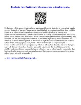 Evaluate the effectiveness of approaches to teaching and...
Evaluate the effectiveness of approaches to teaching and learning strategies in your subject area in
meeting the needs of learners. Your response should include an examination of how these could be
improved or enhanced and how college management could be involved in making such
improvements / enhancements? For my class it is vital to identify the most appropriate level of the
course for the learner. Also, the students should know what exceptions and the regulations they need
to follow. For that the college could train staff to present the high quality initial assessment and
induction to ensure the management of the class is of high standard. I need to make sure students
with different learning styles; visual, aural, ... Show more content on Helpwriting.net ...
I make sure the learners received high quality induction information about the inclusive strategies
and I will discuss with college about the reasonable adjustments that should be made for the
disabled students within my class, at College or while they are on school trip; for example for their
health and safety arrangements in a work placement. If any support teachers or guest lecturers are
delivering my scientific sessions I will
... Get more on HelpWriting.net ...
 