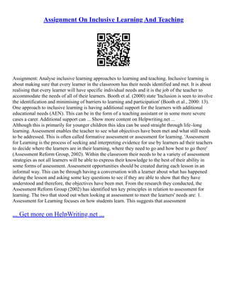Assignment On Inclusive Learning And Teaching
Assignment: Analyse inclusive learning approaches to learning and teaching. Inclusive learning is
about making sure that every learner in the classroom has their needs identified and met. It is about
realising that every learner will have specific individual needs and it is the job of the teacher to
accommodate the needs of all of their learners. Booth et al. (2000) state 'Inclusion is seen to involve
the identification and minimising of barriers to learning and participation' (Booth et al., 2000: 13).
One approach to inclusive learning is having additional support for the learners with additional
educational needs (AEN). This can be in the form of a teaching assistant or in some more severe
cases a carer. Additional support can ... Show more content on Helpwriting.net ...
Although this is primarily for younger children this idea can be used straight through life–long
learning. Assessment enables the teacher to see what objectives have been met and what still needs
to be addressed. This is often called formative assessment or assessment for learning. 'Assessment
for Learning is the process of seeking and interpreting evidence for use by learners ad their teachers
to decide where the learners are in their learning, where they need to go and how best to go there'
(Assessment Reform Group, 2002). Within the classroom their needs to be a variety of assessment
strategies as not all learners will be able to express their knowledge to the best of their ability in
some forms of assessment. Assessment opportunities should be created during each lesson in an
informal way. This can be through having a conversation with a learner about what has happened
during the lesson and asking some key questions to see if they are able to show that they have
understood and therefore, the objectives have been met. From the research they conducted, the
Assessment Reform Group (2002) has identified ten key principles in relation to assessment for
learning. The two that stood out when looking at assessment to meet the learners' needs are: 1.
Assessment for Learning focuses on how students learn. This suggests that assessment
... Get more on HelpWriting.net ...
 