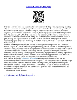 Foster Learning Analysis
Efficient educators know and understand the importance of selecting, planning, and implementing
effective assessment tools and strategies that measure student's levels of understanding. Different
types of assessments are used for a broad range of purposes that include formative, placement,
diagnostic, and summative assessments. However, the main purpose is to "foster learning in all its
forms" (Lefrancois, 2013, Ch. 6.1). Teachers use pre, formative, and summative assessments to
determine what students know before, during, and after instruction. Each measurement is used to
plan, modify, and adjust instruction to meet the needs of all learners. Although each form of
assessment plays a critical role in ensuring all students succeed, educators ... Show more content on
Helpwriting.net ...
Learners used Kidspiration on Super Grouper to match geometric shapes with real life objects
(Smith, Shapiro, & Lechter, 2004). Integrating technology enables students to learn through hands–
on active learning experiences where they perform assessment task and receive immediate feedback.
Technological tools and strategies allow young children to gradually take responsibility and
ownership for their learning. Technology also enable me to engage students in learning experiences
that meet each child's needs, interest, readiness levels, and learning preferences. With the use of
technology I am able to collect and analyze assessment data more effectively.
Part 2: Easily Accessible Summative Assessment Kindergarten students will take part in a
summative assessment that will measure their ability to 1.) Use descriptive words to describe shapes
in the environment, 2.) Name particular shapes without guidance, and 3.) Create art using and
incorporating a variety of shapes with at least 85% accuracy. During the summative assessment
students will complete a short test that consists of six questions. Each student will receive a test
handout with the questions:
1. Short answer: Which shape has 3
... Get more on HelpWriting.net ...
 
