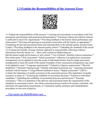 1.3 Explain the Responsibilities of the Assessor Essay
1.3 Explain the responsibilities of the assessor * Carrying out assessments in accordance with EAL
assessment specifications and assessment documentation * Ensuring evidence provided by learners
is sufficient to meet EAL requirements * Providing feedback to the learner about performance and
achievement * Devising and agreeing an assessment action plan with the learner as appropriate *
Completing all relevant assessment forms and returning them to the internal quality assurer/Centre
Contact * Providing feedback to the internal quality assurer * Upholding the standards of the award
3.2 Evaluate the benefits of using a holistic approach to assessmentBy collecting evidence/
information from the learner via ... Show more content on Helpwriting.net ...
But the learner might not be honest or self–critical. * Use of formal / informal witness testimonies *
Peer observation * Self–assessment * Initial assessment * reflection 4.4 explain how assessment
arrangements can be adapted to meet the needs of individual learners Need to adapt assessment
arrangements to meet the needs of the learner Examples of how assessment arrangements may need
to be adapted to meet: * Language requirements * Cultural or religious requirements * Physical
disabilities * Particular learning needs * Identify individual assessment req. * Agreeing assessment
methods with the learner * Using different methods to assess * Repeat assessment * LSO 6.1
evaluate the importance of quality assurance in the assessment process The importance of quality
assurance in terms of: * Ensuring the reliability of assessment decisions * Fairness to individual
candidates * Upholding the credibility of assessment processes and decisions * Ensuring
consistency * This is to determine if the delivery and assessment meets the requirements of the
standards or assessment criteria , the whole assessment process needs to be accutat, consistate, safe
and meets all organisation requirements. 6.2 summarise quality assurance and standardisation
procedures in own area of practice
... Get more on HelpWriting.net ...
 