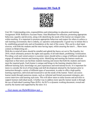 Assignment 301 Task B
Unit 301: Understanding roles, responsibilities and relationships in education and training
Assignment 301B: Reflective Account Name: Alan Blackham On reflection, promoting appropriate
behaviour, equality and diversity, along with identifying the needs of the learner are integral roles
within teaching. It is important to promote appropriate behaviour and respect for others to achieve a
safe learning environment, that is orderly, co–operative and purposeful. A good way to initiate this is
by establishing ground rules and set boundaries at the start of the course. This can be a dual input
exercise, with both the students and the tutor having input, whilst ensuring the tutor's ... Show more
content on Helpwriting.net ...
With this in mind all tutors should be mindful and uphold the basics set out in The Equality Act
2010, which ultimately protects the rights and equality of all individuals, prohibiting victimization.
Providing a rich and varied context is essential, tutors should utilize a range of different methods to
engage all students interests and learning styles. Identifying and meeting the learners needs are
important so that tutors can facilitate students learning and ensure that both the students and tutors
meet the required goals. Each learner is unique and brings to the learning situation their own
different learning style, knowledge set, past experiences and motivational levels. It is important for
tutors to consider the level of knowledge and skill development attained by the learners prior to
instruction through a variety of different types of assessment, in order to offer a high quality
learning experience, delivered and resourced to suit the needs of the learner. Tutors can assess
learner needs through numerous means, such as; informal and formal assessment strategies, pre–
course interviews and learning style tests. This will allow tutors to tailor lessons and activities to
support learners individual needs. A further way to address more specific learner needs is through
the use of Individual Learning Plans (ILPs). An ILP is a dynamic working document, owned and
used by the learner and supported by the tutor. It is
... Get more on HelpWriting.net ...
 