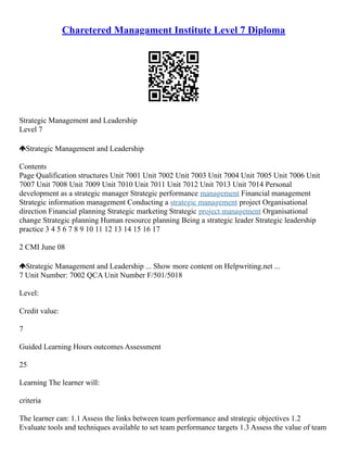 Charetered Managament Institute Level 7 Diploma
Strategic Management and Leadership
Level 7
Strategic Management and Leadership
Contents
Page Qualification structures Unit 7001 Unit 7002 Unit 7003 Unit 7004 Unit 7005 Unit 7006 Unit
7007 Unit 7008 Unit 7009 Unit 7010 Unit 7011 Unit 7012 Unit 7013 Unit 7014 Personal
development as a strategic manager Strategic performance management Financial management
Strategic information management Conducting a strategic management project Organisational
direction Financial planning Strategic marketing Strategic project management Organisational
change Strategic planning Human resource planning Being a strategic leader Strategic leadership
practice 3 4 5 6 7 8 9 10 11 12 13 14 15 16 17
2 CMI June 08
Strategic Management and Leadership ... Show more content on Helpwriting.net ...
7 Unit Number: 7002 QCA Unit Number F/501/5018
Level:
Credit value:
7
Guided Learning Hours outcomes Assessment
25
Learning The learner will:
criteria
The learner can: 1.1 Assess the links between team performance and strategic objectives 1.2
Evaluate tools and techniques available to set team performance targets 1.3 Assess the value of team
 