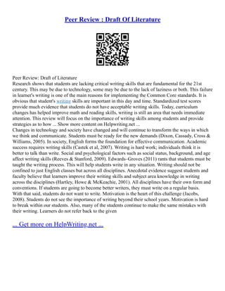 Peer Review : Draft Of Literature
Peer Review: Draft of Literature
Research shows that students are lacking critical writing skills that are fundamental for the 21st
century. This may be due to technology, some may be due to the lack of laziness or both. This failure
in learner's writing is one of the main reasons for implementing the Common Core standards. It is
obvious that student's writing skills are important in this day and time. Standardized test scores
provide much evidence that students do not have acceptable writing skills. Today, curriculum
changes has helped improve math and reading skills, writing is still an area that needs immediate
attention. This review will focus on the importance of writing skills among students and provide
strategies as to how ... Show more content on Helpwriting.net ...
Changes in technology and society have changed and will continue to transform the ways in which
we think and communicate. Students must be ready for the new demands (Dixon, Cassady, Cross &
Williams, 2005). In society, English forms the foundation for effective communication. Academic
success requires writing skills (Castek et al, 2007). Writing is hard work; individuals think it is
better to talk than write. Social and psychological factors such as social status, background, and age
affect writing skills (Reeves & Stanford, 2009). Edwards–Groves (2011) rants that students must be
taught the writing process. This will help students write in any situation. Writing should not be
confined to just English classes but across all disciplines. Anecdotal evidence suggest students and
faculty believe that learners improve their writing skills and subject area knowledge in writing
across the disciplines (Hartley, Howe & McKeachie, 2001). All disciplines have their own form and
conventions. If students are going to become better writers, they must write on a regular basis.
With that said, students do not want to write. Motivation is the heart of this challenge (Jacobs,
2008). Students do not see the importance of writing beyond their school years. Motivation is hard
to break within our students. Also, many of the students continue to make the same mistakes with
their writing. Learners do not refer back to the given
... Get more on HelpWriting.net ...
 