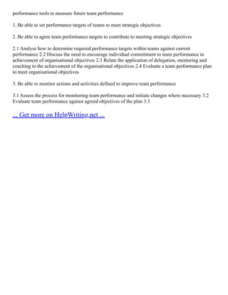 performance tools to measure future team performance
1. Be able to set performance targets of teams to meet strategic objectives
2. Be able to agree team performance targets to contribute to meeting strategic objectives
2.1 Analyse how to determine required performance targets within teams against current
performance 2.2 Discuss the need to encourage individual commitment to team performance in
achievement of organisational objectives 2.3 Relate the application of delegation, mentoring and
coaching to the achievement of the organisational objectives 2.4 Evaluate a team performance plan
to meet organisational objectives
3. Be able to monitor actions and activities defined to improve team performance
3.1 Assess the process for monitoring team performance and initiate changes where necessary 3.2
Evaluate team performance against agreed objectives of the plan 3.3
... Get more on HelpWriting.net ...
 