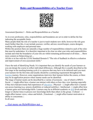 Roles and Responsibilities of a Teacher Essay
Assessment Question 1 – Roles and Responsibilities as a Teacher
As in every profession, roles, responsibilities and boundaries are set in order to define the line
indicating the acceptable limits.
Many people think the role of a teacher is just to teach students new skills; however the role goes
much further than this, it can include assessor, verifier, advisor, record keeper, course designer,
working with employers and personal tutor.
Within this position there are naturally a huge number of responsibilities related to each of the roles
that must be undertaken. It is therefore important to be clear on what your roles and responsibilities
include and what the boundaries of your role are whilst remaining professional at all times. ... Show
more content on Helpwriting.net ...
All this is in line with the LLUK Standard Domain E "The role of feedback in effective evaluation
and improvement of own assessment skills."
I have the task of Identifying Needs. It is important that you identify the needs of your learners so
you can design the course to reflect individual differences. Although this is usually described as the
first stage in the teaching/training cycle it is a process that may have to be deferred until you meet
your learners for the first time and usually should be a continuing requirement throughout the
learning journey. However, some organisations interview their learners before the course, or there
may be an application process where learner needs can be identified.
The range of learner needs can be described by a variety of acronyms – one of which is SPICE:
Social – | | might affect how a learner can interact with others or how they view learning especially
if they have had previously bad experiences of education. | Physical – | | might affect how a learner
can access learning (e.g. sensory disabilities or reduced mobility). | Intellectual– | | might affect how
a learner gains new knowledge/skills. Learners may be at different academic or skill levels and take
longer or shorter times to process new knowledge/skills than others in the group. | Cultural – | |
might affect learner views, values and beliefs. | Emotional – | | might affect learner motivation or
ability to concentrate. |
In all cases
... Get more on HelpWriting.net ...
 