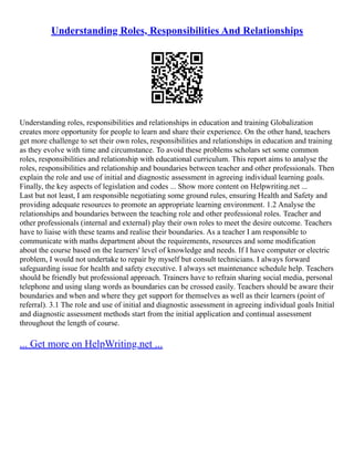 Understanding Roles, Responsibilities And Relationships
Understanding roles, responsibilities and relationships in education and training Globalization
creates more opportunity for people to learn and share their experience. On the other hand, teachers
get more challenge to set their own roles, responsibilities and relationships in education and training
as they evolve with time and circumstance. To avoid these problems scholars set some common
roles, responsibilities and relationship with educational curriculum. This report aims to analyse the
roles, responsibilities and relationship and boundaries between teacher and other professionals. Then
explain the role and use of initial and diagnostic assessment in agreeing individual learning goals.
Finally, the key aspects of legislation and codes ... Show more content on Helpwriting.net ...
Last but not least, I am responsible negotiating some ground rules, ensuring Health and Safety and
providing adequate resources to promote an appropriate learning environment. 1.2 Analyse the
relationships and boundaries between the teaching role and other professional roles. Teacher and
other professionals (internal and external) play their own roles to meet the desire outcome. Teachers
have to liaise with these teams and realise their boundaries. As a teacher I am responsible to
communicate with maths department about the requirements, resources and some modification
about the course based on the learners' level of knowledge and needs. If I have computer or electric
problem, I would not undertake to repair by myself but consult technicians. I always forward
safeguarding issue for health and safety executive. I always set maintenance schedule help. Teachers
should be friendly but professional approach. Trainers have to refrain sharing social media, personal
telephone and using slang words as boundaries can be crossed easily. Teachers should be aware their
boundaries and when and where they get support for themselves as well as their learners (point of
referral). 3.1 The role and use of initial and diagnostic assessment in agreeing individual goals Initial
and diagnostic assessment methods start from the initial application and continual assessment
throughout the length of course.
... Get more on HelpWriting.net ...
 