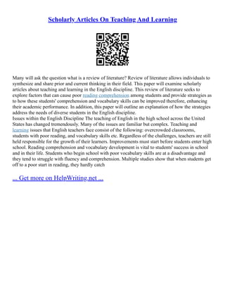 Scholarly Articles On Teaching And Learning
Many will ask the question what is a review of literature? Review of literature allows individuals to
synthesize and share prior and current thinking in their field. This paper will examine scholarly
articles about teaching and learning in the English discipline. This review of literature seeks to
explore factors that can cause poor reading comprehension among students and provide strategies as
to how these students' comprehension and vocabulary skills can be improved therefore, enhancing
their academic performance. In addition, this paper will outline an explanation of how the strategies
address the needs of diverse students in the English discipline.
Issues within the English Discipline The teaching of English in the high school across the United
States has changed tremendously. Many of the issues are familiar but complex. Teaching and
learning issues that English teachers face consist of the following: overcrowded classrooms,
students with poor reading, and vocabulary skills etc. Regardless of the challenges, teachers are still
held responsible for the growth of their learners. Improvements must start before students enter high
school. Reading comprehension and vocabulary development is vital to students' success in school
and in their life. Students who begin school with poor vocabulary skills are at a disadvantage and
they tend to struggle with fluency and comprehension. Multiple studies show that when students get
off to a poor start in reading, they hardly catch
... Get more on HelpWriting.net ...
 