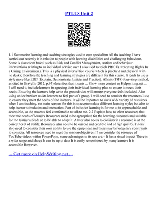 PTLLS Unit 2
1.1 Summarise learning and teaching strategies used in own specialism All the teaching I have
carried out recently is in relation to people with learning disabilities and challenging behaviour.
Some is classroom based, such as Risk and Conflict Management, Autism and behaviour
interventions relating to an individual service user. I also used to teach PRICE (Protecting Rights In
a Caring Environment). This is a physical intervention course which is practical and physical with
no desks; therefore the teaching and learning strategies are different for this course. It tends to use a
style more like EDIP (Explain, Demonstrate, Imitate and Practice). Allen's (1919) four–step method,
as cited in Gravells (2012, p.95) describes that it starts ... Show more content on Helpwriting.net ...
I will need to include learners in agreeing their individual learning plan so ensure it meets their
needs. Ensuring the learners help write the ground rules will ensure everyone feels included. Also
using an ice breaker assists learners to feel part of a group. I will need to consider the resources I use
to ensure they meet the needs of the learners. It will be important to use a wide variety of resources
when I am teaching, the main reasons for this is to accommodate different learning styles but also to
help learner stimulation and interaction. Part of inclusive learning is for me to be approachable and
accessible, so the students feel comfortable to talk to me. 2.2 Explain how to select resources that
meet the needs of learners Resources need to be appropriate for the learning outcomes and suitable
for the learner's needs or to be able to adapt it. A tutor also needs to consider if a resource is at the
correct level of ability. Resources also need to be current and credible and of high quality. Tutors
also need to consider their own ability to use the equipment and there may be budgetary constraints
to consider. All resources need to meet the session objectives. If we consider the resource of
YouTube videos within PowerPoint, some advantages to its use are:– It has a visual impact There is
a wide range and choice It can be up to date It is easily remembered by many learners It is
accessible However,
... Get more on HelpWriting.net ...
 