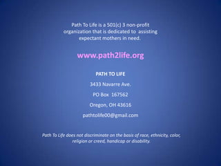 Path To Life is a 501(c) 3 non-profit
           organization that is dedicated to assisting
                  expectant mothers in need.


                  www.path2life.org

                            PATH TO LIFE
                         3433 Navarre Ave.
                           PO Box 167562
                         Oregon, OH 43616
                     pathtolife00@gmail.com


Path To Life does not discriminate on the basis of race, ethnicity, color,
                religion or creed, handicap or disability.
 