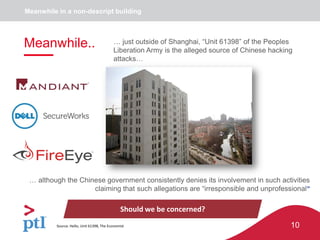 10
Meanwhile in a non-descript building
Should we be concerned?
… although the Chinese government consistently denies its involvement in such activities
claiming that such allegations are “irresponsible and unprofessional”
Source: Hello, Unit 61398, The Economist
Meanwhile.. … just outside of Shanghai, “Unit 61398” of the Peoples
Liberation Army is the alleged source of Chinese hacking
attacks…
 