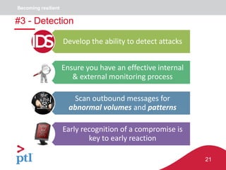21
Develop the ability to detect attacks
Ensure you have an effective internal
& external monitoring process
Scan outbound messages for
abnormal volumes and patterns
Early recognition of a compromise is
key to early reaction
#3 - Detection
Becoming resilient
 