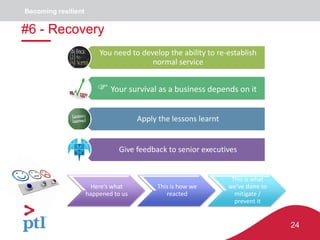 24
You need to develop the ability to re-establish
normal service
 Your survival as a business depends on it
Apply the lessons learnt
Give feedback to senior executives
Here’s what
happened to us
This is how we
reacted
This is what
we’ve done to
mitigate /
prevent it
#6 - Recovery
Becoming resilient
 