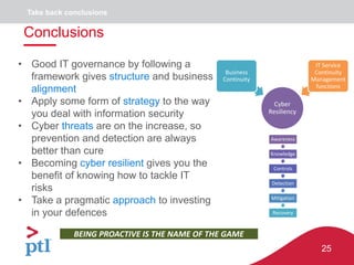 25
Cyber
Resiliency
Business
Continuity
IT Service
Continuity
Management
functions
BEING PROACTIVE IS THE NAME OF THE GAME
Awareness
Knowledge
Controls
Detection
Mitigation
Recovery
• Good IT governance by following a
framework gives structure and business
alignment
• Apply some form of strategy to the way
you deal with information security
• Cyber threats are on the increase, so
prevention and detection are always
better than cure
• Becoming cyber resilient gives you the
benefit of knowing how to tackle IT
risks
• Take a pragmatic approach to investing
in your defences
Conclusions
Take back conclusions
 