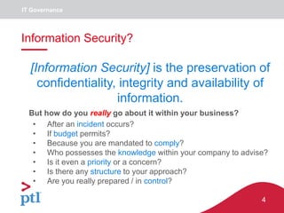 4
IT Governance
Information Security?
• After an incident occurs?
• If budget permits?
• Because you are mandated to comply?
• Who possesses the knowledge within your company to advise?
• Is it even a priority or a concern?
• Is there any structure to your approach?
• Are you really prepared / in control?
[Information Security] is the preservation of
confidentiality, integrity and availability of
information.
But how do you really go about it within your business?
 