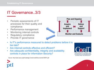7
Establishing IT Governance
IT Governance..3/3
• Periodic assessments of IT
processes for their quality and
compliance
• Performance management
• Monitoring internal controls
• Regulatory compliance
• Provide IT governance
• Is IT’s performance measured to detect problems before it is
too late?
• Are internal controls effective and efficient?
• Are adequate confidentiality, integrity and availability
controls in place for information Security?
Source: http://www.isaca.org/Knowledge-Center/cobit/Documents/COBIT4.pdf
 