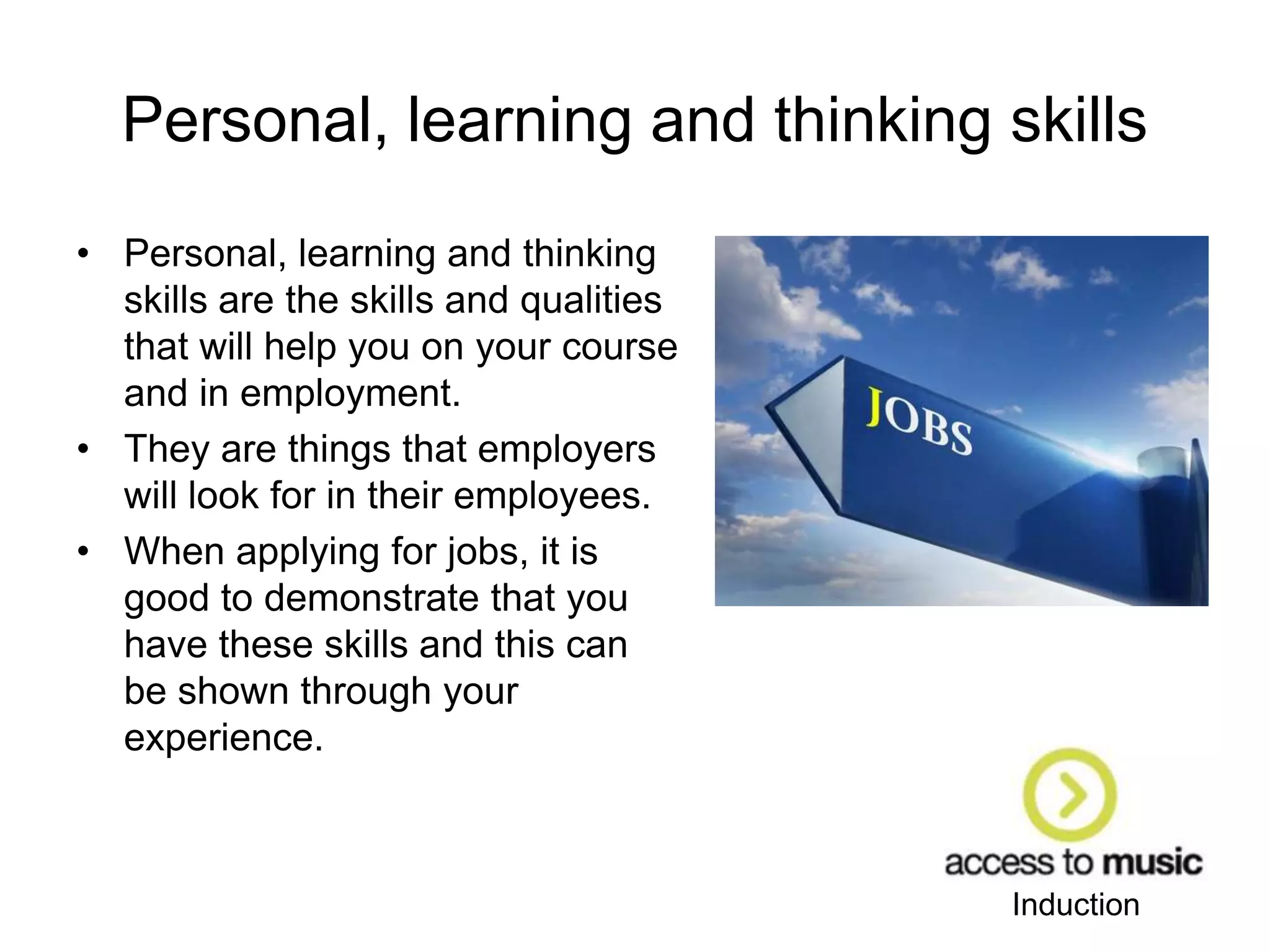 Induction
Personal, learning and thinking skills
• Personal, learning and thinking
skills are the skills and qualities
that will help you on your course
and in employment.
• They are things that employers
will look for in their employees.
• When applying for jobs, it is
good to demonstrate that you
have these skills and this can
be shown through your
experience.
 