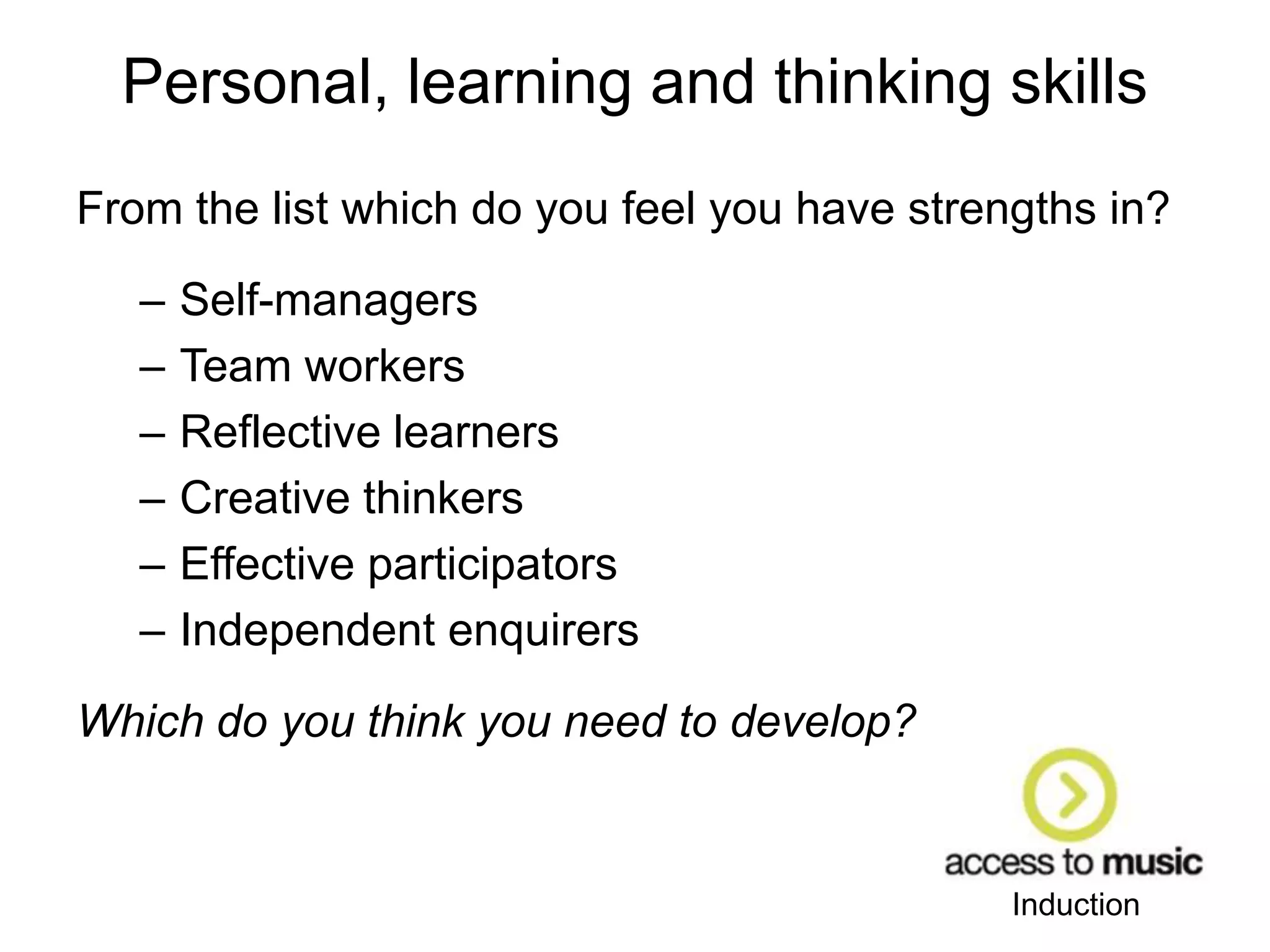 Induction
Personal, learning and thinking skills
From the list which do you feel you have strengths in?
– Self-managers
– Team workers
– Reflective learners
– Creative thinkers
– Effective participators
– Independent enquirers
Which do you think you need to develop?
 