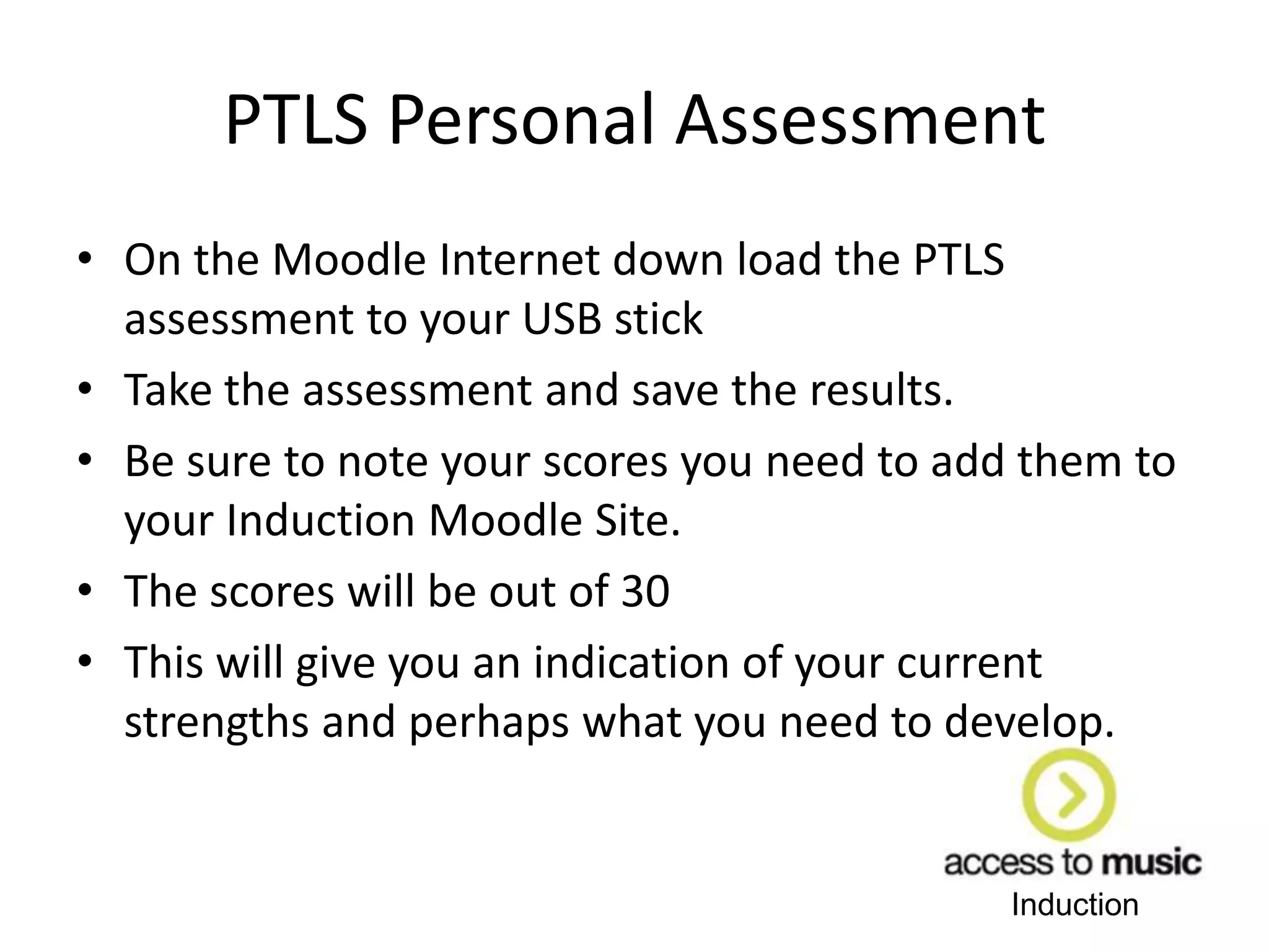 Induction
PTLS Personal Assessment
• On the Moodle Internet down load the PTLS
assessment to your USB stick
• Take the assessment and save the results.
• Be sure to note your scores you need to add them to
your Induction Moodle Site.
• The scores will be out of 30
• This will give you an indication of your current
strengths and perhaps what you need to develop.
 